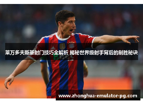 莱万多夫斯基射门技巧全解析 揭秘世界级射手背后的制胜秘诀