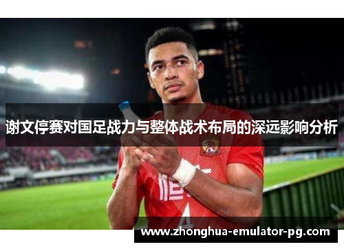 谢文停赛对国足战力与整体战术布局的深远影响分析 谢文停赛对国足战力与整体战术布局的深远影响分析