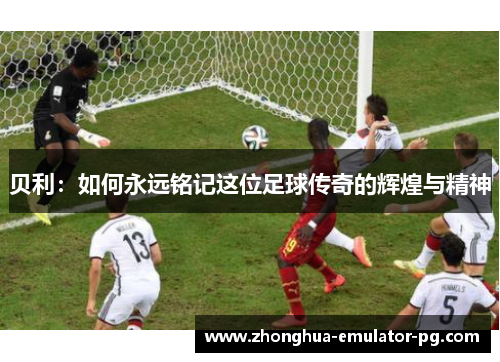 贝利:如何永远铭记这位足球传奇的辉煌与精神 贝利:如何永远铭记这位足球传奇的辉煌与精神