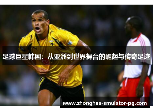 足球巨星韩国：从亚洲到世界舞台的崛起与传奇足迹