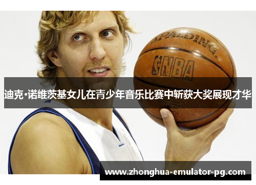 迪克·诺维茨基女儿在青少年音乐比赛中斩获大奖展现才华