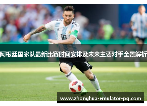 阿根廷国家队最新比赛时间安排及未来主要对手全景解析 阿根廷国家队最新比赛时间安排及未来主要对手全景解析