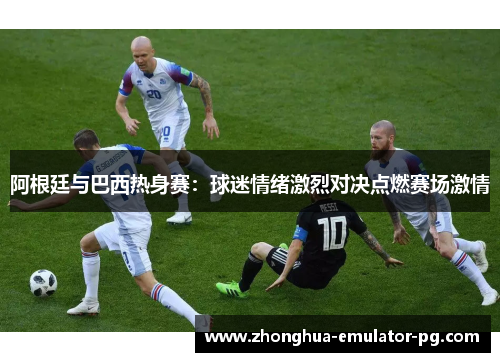 阿根廷与巴西热身赛:球迷情绪激烈对决点燃赛场激情 阿根廷与巴西热身赛:球迷情绪激烈对决点燃赛场激情