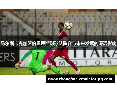 马尔斯卡克加盟伯恩茅斯对球队阵容与未来发展的深远影响 马尔斯卡克加盟伯恩茅斯对球队阵容与未来发展的深远影响