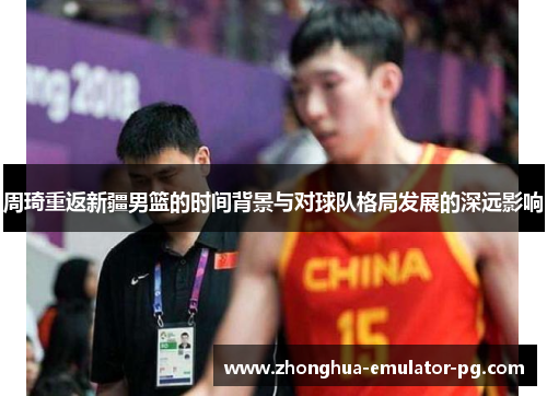 周琦重返新疆男篮的时间背景与对球队格局发展的深远影响 周琦重返新疆男篮的时间背景与对球队格局发展的深远影响