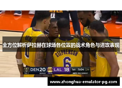 全方位解析萨拉赫在球场各位置的战术角色与进攻表现