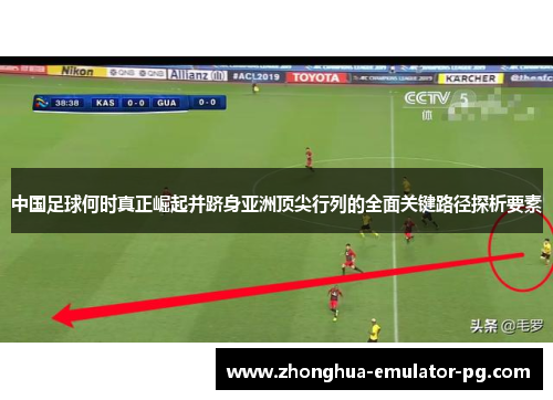 中国足球何时真正崛起并跻身亚洲顶尖行列的全面关键路径探析要素 中国足球何时真正崛起并跻身亚洲顶尖行列的全面关键路径探析要素