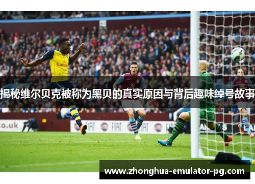 揭秘维尔贝克被称为黑贝的真实原因与背后趣味绰号故事