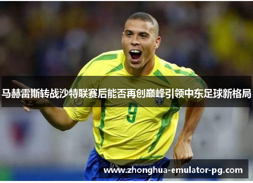 马赫雷斯转战沙特联赛后能否再创巅峰引领中东足球新格局 马赫雷斯转战沙特联赛后能否再创巅峰引领中东足球新格局