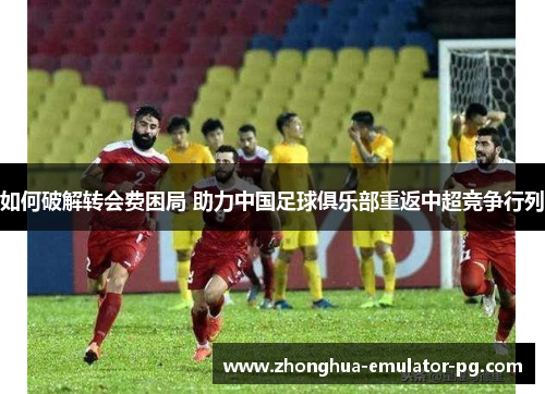 如何破解转会费困局 助力中国足球俱乐部重返中超竞争行列 如何破解转会费困局 助力中国足球俱乐部重返中超竞争行列