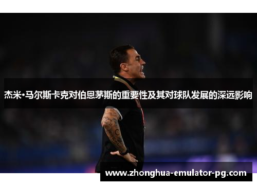 杰米·马尔斯卡克对伯恩茅斯的重要性及其对球队发展的深远影响 杰米·马尔斯卡克对伯恩茅斯的重要性及其对球队发展的深远影响