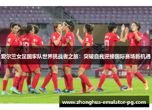 爱尔兰女足国家队世界挑战者之旅：突破自我迎接国际赛场新机遇