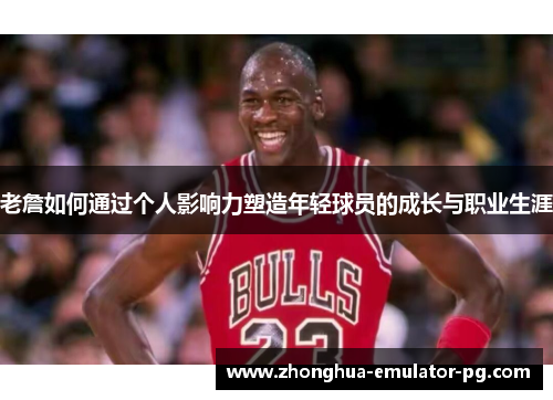 老詹如何通过个人影响力塑造年轻球员的成长与职业生涯 老詹如何通过个人影响力塑造年轻球员的成长与职业生涯