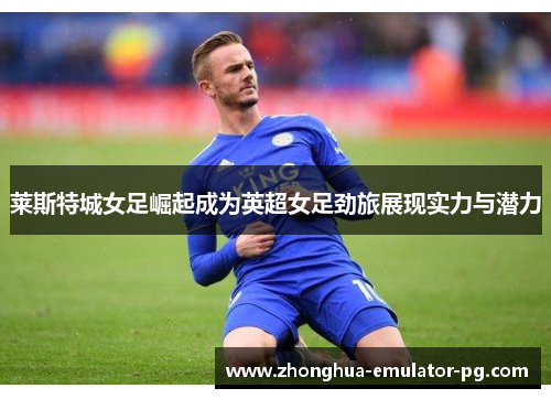 莱斯特城女足崛起成为英超女足劲旅展现实力与潜力 莱斯特城女足崛起成为英超女足劲旅展现实力与潜力