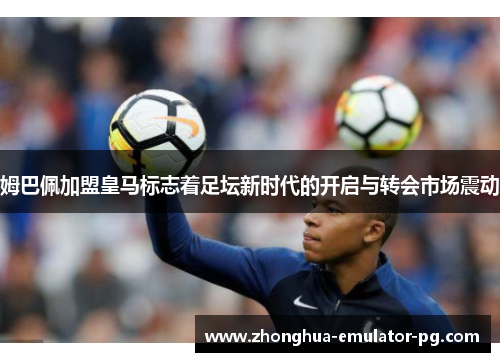 姆巴佩加盟皇马标志着足坛新时代的开启与转会市场震动