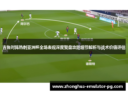 吉鲁对阵热刺亚洲杯全场表现深度复盘攻防细节解析与战术价值评估