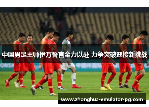 中国男足主帅伊万誓言全力以赴 力争突破迎接新挑战