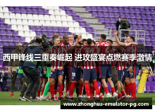 西甲锋线三重奏崛起 进攻盛宴点燃赛季激情