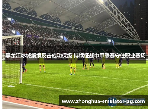 黑龙江冰城绝境反击成功保级 持续征战中甲联赛守住职业赛场