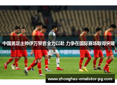 中国男足主帅伊万誓言全力以赴 力争在国际赛场取得突破