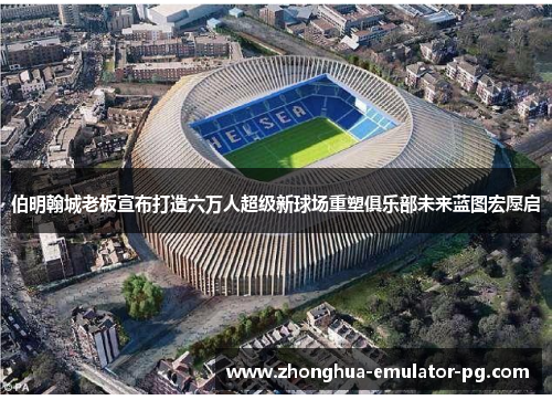 伯明翰城老板宣布打造六万人超级新球场重塑俱乐部未来蓝图宏愿启