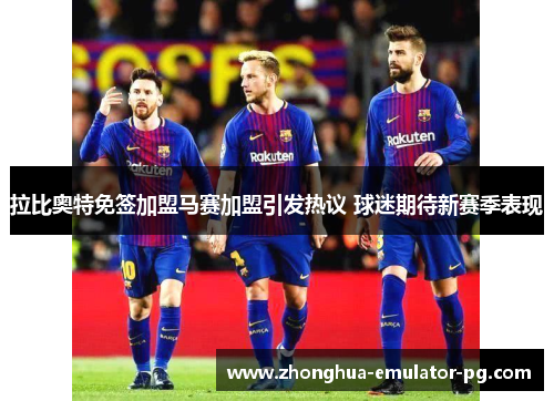 拉比奥特免签加盟马赛加盟引发热议 球迷期待新赛季表现