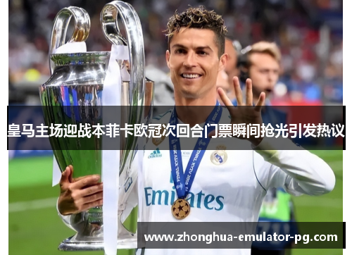 皇马主场迎战本菲卡欧冠次回合门票瞬间抢光引发热议 皇马主场迎战本菲卡欧冠次回合门票瞬间抢光引发热议
